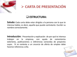  CARTA DE PRESENTACIÓN

                       ESTRUCTURA:
Saludo: Cada carta debe estar dirigida a la persona con la que te
interesa hablar, es decir, aquella que puede contratarte. Escribir su
nombre correctamente.



Introducción: Presentación y explicación de por qué te interesa
trabajar en la empresa, con ayuda de comentarios
exteriores, publicaciones o referencias conocidas de proyectos
suyos. Si se contesta a un anuncio de oferta de empleo debe
hacerse referencia a ella.
 