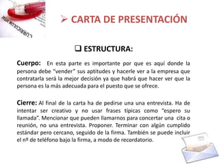  CARTA DE PRESENTACIÓN

                       ESTRUCTURA:
Cuerpo: En esta parte es importante por que es aquí donde la
persona debe “vender” sus aptitudes y hacerle ver a la empresa que
contratarla será la mejor decisión ya que habrá que hacer ver que la
persona es la más adecuada para el puesto que se ofrece.

Cierre: Al final de la carta ha de pedirse una una entrevista. Ha de
intentar ser creativo y no usar frases típicas como “espero su
llamada”. Mencionar que pueden llamarnos para concertar una cita o
reunión, no una entrevista. Proponer. Terminar con algún cumplido
estándar pero cercano, seguido de la firma. También se puede incluir
el nº de teléfono bajo la firma, a modo de recordatorio.
 