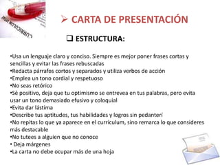  CARTA DE PRESENTACIÓN
                       ESTRUCTURA:
•Usa un lenguaje claro y conciso. Siempre es mejor poner frases cortas y
sencillas y evitar las frases rebuscadas
•Redacta párrafos cortos y separados y utiliza verbos de acción
•Emplea un tono cordial y respetuoso
•No seas retórico
•Sé positivo, deja que tu optimismo se entrevea en tus palabras, pero evita
usar un tono demasiado efusivo y coloquial
•Evita dar lástima
•Describe tus aptitudes, tus habilidades y logros sin pedanterí
•No repitas lo que ya aparece en el currículum, sino remarca lo que consideres
más destacable
•No tutees a alguien que no conoce
• Deja márgenes
•La carta no debe ocupar más de una hoja
 