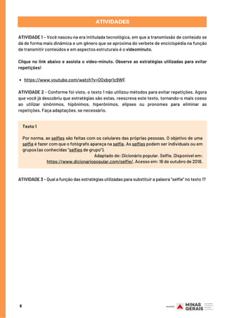 8
ATIVIDADES
https://www.youtube.com/watch?v=OOxbgr1c9WE
ATIVIDADE 1 – Você nasceu na era intitulada tecnológica, em que a transmissão de conteúdo se
dá de forma mais dinâmica e um gênero que se aproxima do verbete de enciclopédia na função
de transmitir conteúdos e em aspectos estruturais é o videominuto. 
Clique no link abaixo e assista o vídeo-minuto. Observe as estratégias utilizadas para evitar
repetições!
ATIVIDADE 2 - Conforme foi visto, o texto 1 não utilizou métodos para evitar repetições. Agora
que você já descobriu que estratégias são estas, reescreva este texto, tornando-o mais coeso
ao utilizar sinônimos, hipônimos, hiperônimos, elipses ou pronomes para eliminar as
repetições. Faça adaptações, se necessário.
Texto 1
Por norma, as selfies são feitas com os celulares das próprias pessoas. O objetivo de uma
selfie é fazer com que o fotógrafo apareça na selfie. As selfies podem ser individuais ou em
grupos (as conhecidas “selfies de grupo”).
Adaptado de: Dicionário popular. Selfie. Disponível em:
https://www.dicionariopopular.com/selfie/. Acesso em: 16 de outubro de 2018.
ATIVIDADE 3 – Qual a função das estratégias utilizadas para substituir a palavra “selfie” no texto 1?
 