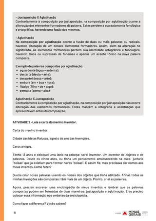 11
aguardente (água + ardente);
destarte (desta + arte);
dessarte (dessa + arte);
embora (em + boa + hora);
fidalgo (filho + de + algo);
pernalta (perna + alta);
- Justaposição X Aglutinação
Contrariamente à composição por justaposição, na composição por aglutinação ocorre a
alteração dos elementos formadores da palavra. Estes perdem a sua autonomia fonológica
e ortográfica, havendo uma fusão dos mesmos.
- Aglutinação
Na  composição por aglutinação  ocorre a fusão de duas ou mais palavras ou radicais,
havendo alteração de um desses elementos formadores. Assim, além da alteração no
significado, os elementos formadores perdem sua identidade ortográfica e fonológica,
havendo troca ou supressão de fonemas e apenas um acento tônico na nova palavra
composta.
Exemplo de palavras compostas por aglutinação:
Aglutinação X Justaposição
Contrariamente à composição por aglutinação, na composição por justaposição não ocorre
alteração dos elementos formadores. Estes  mantêm a ortografia e acentuação que
apresentavam antes da composição.
ATIVIDADE 2 –Leia a carta do menino inventor.
Carta do menino inventor 
Cidade das Ideias Malucas, agosto do ano das invenções.
Caros amigos,
Tenho 13 anos e coloquei uma ideia na cabeça: serei inventor. Um inventor de objetos e de
palavras. Desde os cinco anos, eu tinha um pensamento amadurecendo na cuca: juntaria
“coisas” que já existiam para formar novas “coisas”. E assim fiz, mas precisava dar nomes aos
meus inventos. Como fazer? 
Queria criar novas palavras usando os nomes dos objetos que tinha utilizado. Afinal, todas as
minhas invenções são compostas: têm mais de um objeto. Pronto, criei as palavras. 
Agora, preciso escrever uma enciclopédia de meus inventos e lembrei que as palavras
compostas podem ser formadas de duas maneiras: justaposição e aglutinação. E eu preciso
colocar essa informação nos verbetes da enciclopédia.
Como fazer a diferença? Vocês sabem?
 