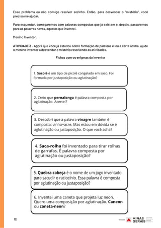Esse problema eu não consigo resolver sozinho. Então, para desvendar o “mistério”, você
precisa me ajudar.
Para esquentar, começaremos com palavras compostas que já existem e, depois, passaremos
para as palavras novas, aquelas que inventei.
Menino Inventor.
12
ATIVIDADE 3 - Agora que você já estudou sobre formação de palavras e leu a carta acima, ajude
o menino inventor a desvendar o mistério resolvendo as atividades.
Fichas com os enigmas do inventor
 