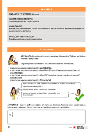 HABILIDADE(S):
(EF08MA05) Reconhecer e utilizar procedimentos para a obtenção de uma fração geratriz
para uma dízima periódica.
CONTEÚDOS RELACIONADOS:
Fração geratriz de uma dízima periódica
ATIVIDADES
https://www.youtube.com/watch?v=ZZntGbeG19c ;
https://www.youtube.com/watch?v=8pxu2CiJJ8Qhttps://www.youtube.com/watch?
v=6oVAzNFtgmc
https://www.youtube.com/watch?v=KbA9-52Twxshttps://www.youtube.com/watch?
v=lxFCKltxHOA
https://www.youtube.com/watch?v=R7maNjjvMz0
15
UNIDADE(S) TEMÁTICA(S): Números
OBJETO DE CONHECIMENTO:
- Dízimas periódicas: fração geratriz
SEMANA 1 
ATIVIDADE 1 - Pesquise na internet e assista a vídeos sobre “Dízimas periódicas
simples e compostas”.
Segue algumas sugestões de links de vídeos sobre o tema acima:
ATIVIDADE 2 - Escreva as frações abaixo em números decimais. Registre todos os cálculos na
atividade de cada item. Depois confirme os cálculos utilizando a calculadora.
 