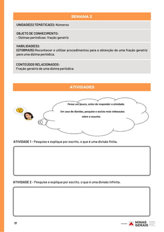 HABILIDADE(S):
(EF08MA05) Reconhecer e utilizar procedimentos para a obtenção de uma fração geratriz
para uma dízima periódica.
CONTEÚDOS RELACIONADOS:
Fração geratriz de uma dízima periódica
ATIVIDADES
17
UNIDADE(S) TEMÁTICA(S): Números
OBJETO DE CONHECIMENTO:
- Dízimas periódicas: fração geratriz
SEMANA 2 
ATIVIDADE 1 - Pesquise e explique por escrito, o que é uma divisão finita.
ATIVIDADE 2 - Pesquise e explique por escrito, o que é uma divisão infinita.
 