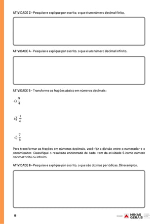 Para transformar as frações em números decimais, você fez a divisão entre o numerador e o
denominador. Classifique o resultado encontrado de cada item da atividade 5 como número
decimal finito ou infinito.
18
UNIDADE(S) TEMÁTICA(S): Formas de representação e pensamento espacial
ATIVIDADE 3 - Pesquise e explique por escrito, o que é um número decimal finito.
ATIVIDADE 4 - Pesquise e explique por escrito, o que é um número decimal infinito.
ATIVIDADE 5 - Transforme as frações abaixo em números decimais:
ATIVIDADE 6 - Pesquise e explique por escrito, o que são dízimas periódicas. Dê exemplos.
 