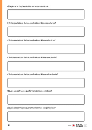 a) Organize as frações obtidas em ordem numérica.
21
b) Pelo resultado da divisão, quais são os Números naturais?
c) Pelo resultado da divisão, quais são os Números inteiros?
d) Pelo resultado da divisão, quais são os Números racionais?
e) Pelo resultado da divisão, quais são os Números irracionais?
f) Quais são as frações que formam dízimas periódicas?
g) Quais são as frações que formam dízimas não periódicas?
 