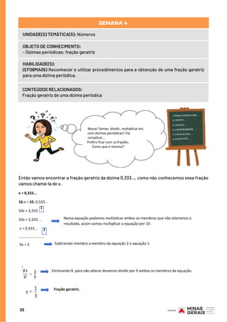 HABILIDADE(S):
(EF08MA05) Reconhecer e utilizar procedimentos para a obtenção de uma fração geratriz
para uma dízima periódica.
CONTEÚDOS RELACIONADOS:
Fração geratriz de uma dízima periódica
23
UNIDADE(S) TEMÁTICA(S): Números
OBJETO DE CONHECIMENTO:
- Dízimas periódicas: fração geratriz
SEMANA 4 
Então vamos encontrar a fração geratriz da dízima 0,333…, como não conhecemos essa fração
vamos chamá-la de x.
 