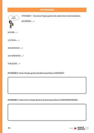 ATIVIDADES
ATIVIDADE 1 - Escreva a fração geratriz de cada número decimal abaixo.
a) 0,525252 ... =
24
b) 0,555 ... =
c) 0,12444 ... =
d) 6,241241241 ... =
e) 0,48121121121 ... =
f) 35,212121 ... =
ATIVIDADE 2 -Qual a fração geratriz da dízima periódica 3,25252525?
ATIVIDADE 3 -Determine a fração geratriz da dízima periódica 0,25383383383383383...
 