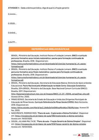 25
ATIVIDADE 4 - Dada a dízima periódica, diga de qual é a fração geratriz:
0,44444...
0,12525...
0,54545...
0,04777...
REFERÊNCIAS BIBLIOGRÁFICAS
BRASIL. Ministério da Educação, Instituto Reúna e Fundação Lemann. BNCC e currículo
percurso formativo anos finais matemática: pautas para formação continuada de
professores. Brasília, 2018. Disponível em:
https://percursoformativobncc.org.br/downloads/ai/ciencias-humanas/ai_ch_pauta-
formativa.pdf.
BRASIL. Ministério da Educação, Secretaria de Educação Básica, Diretoria de Apoio à Gestão
Educacional. Pacto Nacional pela Alfabetização na Idade Certa: Educação Estatística.
Brasília, 2014.BRASIL. Ministério da Educação. Base Nacional Comum Curricular (BNCC).
Brasília, 2017. Disponível em:
http://basenacionalcomum.mec.gov.br/images/BNCC_EI_EF_110518_versaofinal_site.pdf.
Acesso 20 fev. 2020.
MINAS GERAIS. Secretaria de Estado de Educação e União dos Dirigentes Municipais de
Educação de Minas Gerais. Currículo Referência De Minas Gerais (CRMG). Belo Horizonte,
2019. Disponível em:
https://drive.google.com/file/d/1ac2_Bg9oDsYet5WhxzMIreNtzy719UMz/view. Acesso 20
fev. 2020.
NASCIMENTO, RODRIGO RIOS. “Plano de aula - Explorando a Dízima Periódica”. Disponível
em: https://novaescola.org.br/plano-de-aula/1382/explorando-a-dizima-periodica.
SOUSA, JULIANA MALTA DE. “Plano de aula - Fração Geratriz de Dízima Simples”. Disponível
em: https://novaescola.org.br/plano-de-aula/1519/fracao-geratriz-de-dizima-simples
Acesso em: 19/03/2020.
BRASIL. Ministério da Educação, Instituto Reúna e Fundação Lemann. BNCC e currículo
percurso formativo anos iniciais matemática: pautas para formação continuada de
professores. Brasília, 2018. Disponível em:
https://percursoformativobncc.org.br/downloads/ai/ciencias-humanas/ai_ch_pauta-
formativa.pdf.
Acesso em: 19/03/2020.
 