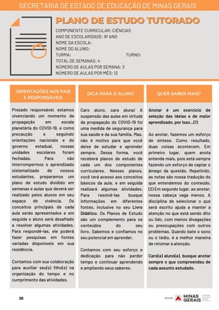 Prezado responsável, estamos
vivenciando um momento de
propagação em escala
planetária do COVID-19, e como
precaução e seguindo
orientações nacionais e do
governo estadual, nossas
unidades escolares foram
fechadas. Para não
interrompermos o aprendizado
sistematizado de nossos
estudantes, preparamos um
plano de estudo dividido em
semanas e aulas que deverá ser
realizado pelos alunos em seu
espaço de vivência. Os
conceitos principais de cada
aula serão apresentados e em
seguida o aluno será desafiado
a resolver algumas atividades.
Para respondê-las, ele poderá
fazer pesquisas em fontes
variadas disponíveis em sua
residência.
Contamos com sua colaboração
para auxiliar seu(s) filho(s) na
organização do tempo e no
cumprimento das atividades.
Caro aluno, cara aluna!  A
suspensão das aulas em virtude
da propagação do COVID-19 foi
uma medida de segurança para
sua saúde e da sua família. Mas,
não é motivo para que você
deixe de estudar e aprender
sempre. Dessa forma, você
receberá planos de estudo de
cada um dos componentes
curriculares. Nesses planos,
você terá acesso aos conceitos
básicos da aula, e em seguida
realizará algumas atividades.
Para resolvê-las busque
informações em diferentes
fontes, inclusive no seu Livro
Didático. Os Planos de Estudo
são um complemento para os
conteúdos do seu
livro.  Sabemos e confiamos no
seu potencial em aprender.
Contamos com seu esforço e
dedicação para não perder
tempo e continuar aprendendo
e ampliando seus saberes.
Anotar é um exercício de
seleção das ideias e de maior
aprendizado, por isso...(1)
Ao anotar, fazemos um esforço
de síntese. Como resultado,
duas coisas acontecem. Em
primeiro lugar, quem anota
entende mais, pois está sempre
fazendo um esforço de captar o
âmago da questão. Repetindo,
as notas são nossa tradução do
que entendemos do conteúdo.
(2) Em segundo lugar, ao anotar,
nossa cabeça vaga menos. A
disciplina de selecionar o que
será escrito ajuda a manter a
atenção no que está sendo dito
ou lido, com menos divagações
ou preocupações com outros
problemas. Quando bate o sono
ou o tédio, é a melhor maneira
de retomar a atenção.
Caro(a) aluno(a), busque anotar
sempre o que compreendeu de
cada assunto estudado.
ORIENTAÇÕES AOS PAIS
E RESPONSÁVEIS
DICA PARA O ALUNO QUER SABER MAIS?
COMPONENTE CURRICULAR: CIÊNCIAS
ANO DE ESCOLARIDADE: 8º ANO
NOME DA ESCOLA:
NOME DO ALUNO:
TURMA: TURNO:
TOTAL DE SEMANAS: 4
NÚMERO DE AULAS POR SEMANA: 3
NÚMERO DE AULAS POR MÊS: 12
PLANO DE ESTUDO TUTORADOPLANO DE ESTUDO TUTORADO
SECRETARIA DE ESTADO DE EDUCAÇÃO DE MINAS GERAIS
26
 