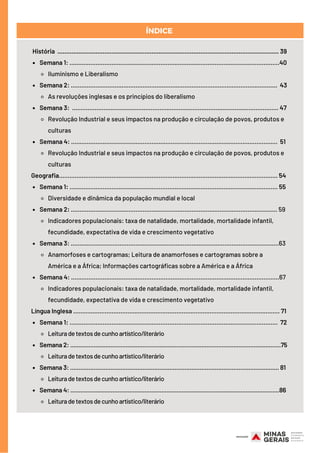 Semana 1: ........................................................................................................................40
Iluminismo e Liberalismo
Semana 2: ......................................................................................................................  43
As revoluções inglesas e os princípios do liberalismo
Semana 3: ...................................................................................................................... 47
Revolução Industrial e seus impactos na produção e circulação de povos, produtos e
culturas
Semana 4: ......................................................................................................................  51 
Revolução Industrial e seus impactos na produção e circulação de povos, produtos e
culturas
Semana 1: ....................................................................................................................... 55
Diversidade e dinâmica da população mundial e local
Semana 2: ...................................................................................................................... 59
Indicadores populacionais: taxa de natalidade, mortalidade, mortalidade infantil,
fecundidade, expectativa de vida e crescimento vegetativo
Semana 3: .......................................................................................................................63
Anamorfoses e cartogramas; Leitura de anamorfoses e cartogramas sobre a
América e a África; Informações cartográficas sobre a América e a África
Semana 4: .......................................................................................................................67
Indicadores populacionais: taxa de natalidade, mortalidade, mortalidade infantil,
fecundidade, expectativa de vida e crescimento vegetativo
Semana 1: .......................................................................................................................  72
Leituradetextosdecunhoartístico/literário
Semana 2: .............................................................................................................................75
Leituradetextosdecunhoartístico/literário
Semana 3: ............................................................................................................................ 81
Leituradetextosdecunhoartístico/literário
Semana 4: ............................................................................................................................86
Leituradetextosdecunhoartístico/literário
História ............................................................................................................................... 39
Geografia............................................................................................................................. 54
Língua Inglesa ...................................................................................................................... 71
ÍNDICE
 