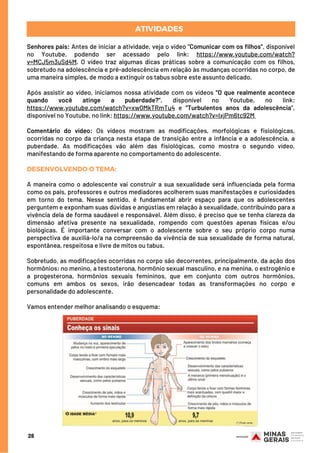 Senhores pais: Antes de iniciar a atividade, veja o vídeo “Comunicar com os filhos”, disponível
no Youtube, podendo ser acessado pelo link: https://www.youtube.com/watch?
v=MCJ5m3uSd4M. O vídeo traz algumas dicas práticas sobre a comunicação com os filhos,
sobretudo na adolescência e pré-adolescência em relação às mudanças ocorridas no corpo, de
uma maneira simples, de modo a extinguir os tabus sobre este assunto delicado.
Após assistir ao vídeo, iniciamos nossa atividade com os vídeos “O que realmente acontece
quando você atinge a puberdade?”, disponível no Youtube, no link:
https://www.youtube.com/watch?v=xw0MkTRmTu4 e “Turbulentos anos da adolescência”,
disponível no Youtube, no link: https://www.youtube.com/watch?v=IxjPm6tc92M 
Comentário do vídeo: Os vídeos mostram as modificações, morfológicas e fisiológicas,
ocorridas no corpo da criança nesta etapa de transição entre a infância e a adolescência, a
puberdade. As modificações vão além das fisiológicas, como mostra o segundo vídeo,
manifestando de forma aparente no comportamento do adolescente. 
DESENVOLVENDO O TEMA:
A maneira como o adolescente vai construir a sua sexualidade será influenciada pela forma
como os pais, professores e outros mediadores acolherem suas manifestações e curiosidades
em torno do tema.  Nesse sentido, é fundamental abrir espaço para que os adolescentes
perguntem e exponham suas dúvidas e angústias em relação à sexualidade, contribuindo para a
vivência dela de forma saudável e responsável. Além disso, é preciso que se tenha clareza da
dimensão afetiva presente na sexualidade, rompendo com questões apenas físicas e/ou
biológicas. É importante conversar com o adolescente sobre o seu próprio corpo numa
perspectiva de auxiliá-lo/a na compreensão da vivência de sua sexualidade de forma natural,
espontânea, respeitosa e livre de mitos ou tabus.
Sobretudo, as modificações ocorridas no corpo são decorrentes, principalmente, da ação dos
hormônios: no menino, a testosterona, hormônio sexual masculino, e na menina, o estrogênio e
a progesterona, hormônios sexuais femininos, que em conjunto com outros hormônios,
comuns em ambos os sexos, irão desencadear todas as transformações no corpo e
personalidade do adolescente.
Vamos entender melhor analisando o esquema:
ATIVIDADES
28
 
