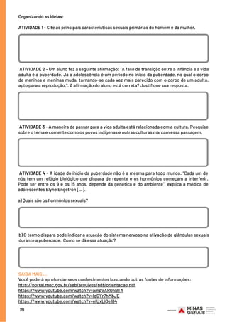 29
Organizando as ideias:
 
ATIVIDADE 1 - Cite as principais características sexuais primárias do homem e da mulher.
 ATIVIDADE 2 - Um aluno fez a seguinte afirmação: “A fase de transição entre a infância e a vida
adulta é a puberdade. Já a adolescência é um período no início da puberdade, no qual o corpo
de meninos e meninas muda, tornando-se cada vez mais parecido com o corpo de um adulto,
apto para a reprodução.”. A afirmação do aluno está correta? Justifique sua resposta.
 ATIVIDADE 3 - A maneira de passar para a vida adulta está relacionada com a cultura. Pesquise
sobre o tema e comente como os povos indígenas e outras culturas marcam essa passagem.
 ATIVIDADE 4 - A idade do início da puberdade não é a mesma para todo mundo. “Cada um de
nós tem um relógio biológico que dispara de repente e os hormônios começam a interferir.
Pode ser entre os 9 e os 15 anos, depende da genética e do ambiente”, explica a médica de
adolescentes Elyne Engstron [...].
a) Quais são os hormônios sexuais?
b) O termo dispara pode indicar a atuação do sistema nervoso na ativação de glândulas sexuais
durante a puberdade.  Como se dá essa atuação?
SAIBA MAIS …
Você poderá aprofundar seus conhecimentos buscando outras fontes de informações:
http://portal.mec.gov.br/seb/arquivos/pdf/orientacao.pdf
https://www.youtube.com/watch?v=ampVAR0nBTA
https://www.youtube.com/watch?v=IoGYr7hMbJE
https://www.youtube.com/watch?v=eIUxLiQe184
 