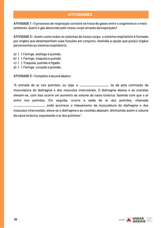 ATIVIDADE 1 - O processo de respiração consiste na troca de gases entre o organismo e o meio
ambiente. Qual é o gás absorvido pelo nosso corpo através da inspiração?
ATIVIDADE 2 - Assim como todos os sistemas do nosso corpo, o sistema respiratório é formado
por órgãos que desempenham suas funções em conjunto. Assinale a opção que possui órgãos
pertencentes ao sistema respiratório:
 
a)   (   ) Faringe, esôfago e pulmão.
b)   (   ) Faringe, traqueia e pulmão
c)  (   ) Traqueia, pulmão e fígado.
d)   (   ) Faringe, coração e pulmão.
ATIVIDADE 3 - Complete a lacuna abaixo:
 
“A entrada de ar nos pulmões, ou seja, a __________________ se dá pela contração da
musculatura do diafragma e dos músculos intercostais. O diafragma abaixa e as costelas
elevam-se, com isso ocorre um aumento do volume da caixa torácica, fazendo com que o ar
entre nos pulmões. Em seguida, ocorre a saída de ar dos pulmões, chamada
___________________, onde acontece o relaxamento da musculatura do diafragma e dos
músculos intercostais, eleva-se o diafragma e as costelas abaixam, diminuindo assim o volume
da caixa torácica, expulsando o ar dos pulmões.”
ATIVIDADES
32
 