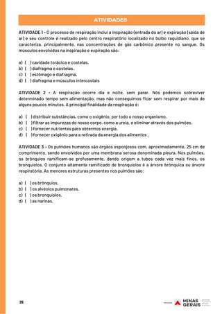 ATIVIDADE 1 - O processo de respiração inclui a inspiração (entrada do ar) e expiração (saída de
ar) e seu controle é realizado pelo centro respiratório localizado no bulbo raquidiano, que se
caracteriza, principalmente, nas concentrações de gás carbônico presente no sangue. Os
músculos envolvidos na inspiração e expiração são:
a)   (    ) cavidade torácica e costelas.
b)   (   ) diafragma e costelas.
c)   (    ) estômago e diafragma.
d)   (    ) diafragma e músculos intercostais
ATIVIDADE 2 - A respiração ocorre dia e noite, sem parar. Nós podemos sobreviver
determinado tempo sem alimentação, mas não conseguimos ficar sem respirar por mais de
alguns poucos minutos. A principal finalidade da respiração é:
a)    (    ) distribuir substâncias, como o oxigênio, por todo o nosso organismo.
b)    (    ) filtrar as impurezas do nosso corpo, como a ureia, e eliminar através dos pulmões.
c)    (    ) fornecer nutrientes para obtermos energia.
d)    (   ) fornecer oxigênio para a retirada da energia dos alimentos .
ATIVIDADE 3 - Os pulmões humanos são órgãos esponjosos com, aproximadamente, 25 cm de
comprimento, sendo envolvidos por uma membrana serosa denominada pleura. Nos pulmões,
os brônquios ramificam-se profusamente, dando origem a tubos cada vez mais finos, os
bronquíolos. O conjunto altamente ramificado de bronquíolos é a árvore brônquica ou árvore
respiratória. As menores estruturas presentes nos pulmões são:
a)  (    ) os brônquios.
b)   (    ) os alvéolos pulmonares.
c)   (    ) os bronquíolos.
d)  (   ) as narinas.
ATIVIDADES
35
 