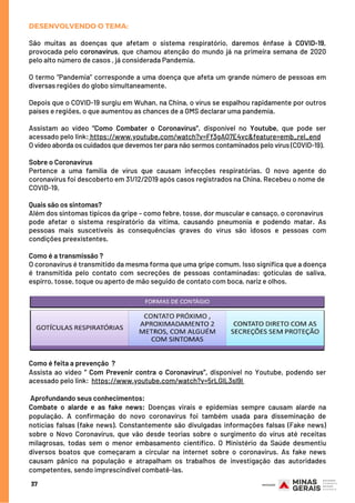 DESENVOLVENDO O TEMA:
São muitas as doenças que afetam o sistema respiratório, daremos ênfase à COVID-19,
provocada pelo coronavírus, que chamou atenção do mundo já na primeira semana de 2020
pelo alto número de casos , já considerada Pandemia.
O termo “Pandemia” corresponde a uma doença que afeta um grande número de pessoas em
diversas regiões do globo simultaneamente.
Depois que o COVID-19 surgiu em Wuhan, na China, o vírus se espalhou rapidamente por outros
países e regiões, o que aumentou as chances de a OMS declarar uma pandemia.
Assistam ao vídeo “Como Combater o Coronavírus”, disponível no Youtube, que pode ser
acessado pelo link: https://www.youtube.com/watch?v=Ff3gAQ7E4vc&feature=emb_rel_end
O vídeo aborda os cuidados que devemos ter para não sermos contaminados pelo vírus (COVID-19).
Sobre o Coronavírus
Pertence a uma família de vírus que causam infecções respiratórias. O novo agente do
coronavírus foi descoberto em 31/12/2019 após casos registrados na China. Recebeu o nome de
COVID-19.
Quais são os sintomas?
Além dos sintomas típicos da gripe – como febre, tosse, dor muscular e cansaço, o coronavírus
pode afetar o sistema respiratório da vítima, causando pneumonia e podendo matar. As
pessoas mais suscetíveis às consequências graves do vírus são idosos e pessoas com
condições preexistentes.
Como é a transmissão ?
O coronavírus é transmitido da mesma forma que uma gripe comum. Isso significa que a doença
é transmitida pelo contato com secreções de pessoas contaminadas: gotículas de saliva,
espirro, tosse, toque ou aperto de mão seguido de contato com boca, nariz e olhos.
37
Como é feita a prevenção  ?
Assista ao  vídeo “ Com Prevenir contra o Coronavírus”, disponível no Youtube, podendo ser
acessado pelo link:  https://www.youtube.com/watch?v=5rLGlL3sl9I
 
 Aprofundando seus conhecimentos:
Combate o alarde e as fake news: Doenças virais e epidemias sempre causam alarde na
população. A confirmação do novo coronavírus foi também usada para disseminação de
notícias falsas (fake news). Constantemente são divulgadas informações falsas (Fake news)
sobre o Novo Coronavírus, que vão desde teorias sobre o surgimento do vírus até receitas
milagrosas, todas sem o menor embasamento científico. O Ministério da Saúde desmentiu
diversos boatos que começaram a circular na internet sobre o coronavírus. As fake news
causam pânico na população e atrapalham os trabalhos de investigação das autoridades
competentes, sendo imprescindível combatê-las.
 