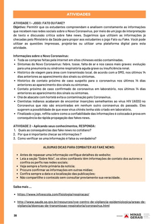 Toda as compras feitas pela internet em sites chineses estão contaminadas.
Sintomas do Novo Coronavírus: febre, tosse, falta de ar e nos casos mais graves: evolução
para uma pneumonia ou síndrome respiratória aguda grave ou insuficiência renal.
Histórico de viagem para área com transmissão local, de acordo com a OMS, nos últimos 14
dias anteriores ao aparecimento dos sinais ou sintomas.
Histórico de contato próximo de caso suspeito para o coronavírus nos últimos 14 dias
anteriores ao aparecimento dos sinais ou sintomas.
Contato próximo de caso confirmado de coronavírus em laboratório, nos últimos 14 dias
anteriores ao aparecimento dos sinais ou sintomas.
Chá de abacate com hortelã evita a contaminação pelo Coronavírus.
Cientistas indianos acabaram de encontrar inserções semelhantes ao vírus HIV (AIDS) no
Coronavírus que não são encontradas em nenhum outro coronavírus do passado. Eles
sugerem a possibilidade de que esse vírus chinês tenha sido criado em laboratório.
Finalizado o jogo, reflita sobre como a confiabilidade das informações é colocada à prova em
consequência da rápida propagação das fakes news.
ATIVIDADE 1 - JOGO: FATO OU FAKE?
Objetivo: Permitir que os estudantes compreendam e analisem corretamente as informações
que recebem nas redes sociais sobre o Novo Coronavírus, por meio de um jogo de interpretação
de texto e discussão crítica sobre fake news. Sugerimos que utilizem as informações já
checadas pelo Ministério da Saúde para propor aos estudantes o jogo Fato ou Fake. Você pode
utilizar as questões impressas, projetá-las ou utilizar uma plataforma digital para esta
atividade.
Informações sobre o Novo Coronavírus:
ATIVIDADE 2 - Aplicando seus conhecimentos, RESPONDA:
 1.    Quais as consequências das fake news no cotidiano?
2.   Por que é importante checar as informações ?
3.   Como verificar se uma informação é falsa ou verdadeira?
ATIVIDADES
38
Antes de repassar uma informação verifique detalhes do website;
Leia a seção “Sobre Nós”, os sites confiáveis têm informações de contato dos autores e
confira os perfis nas redes sociais;
Veja sempre a fonte primária da notícia;
Procure confirmar as informações em outras mídias;
Confira sempre a data e a localização das publicações;
Não compartilhe o conteúdo sem consultar previamente sua veracidade.
ALGUMAS DICAS PARA COMBATER AS FAKE NEWS:
https://www.infoescola.com/fisiologia/respiracao/
http://www.saude.sp.gov.br/resources/cve-centro-de-vigilancia-epidemiologica/areas-de-
vigilancia/doencas-de-transmissao-respiratoria/coronavirus.html
Saiba mais …
 