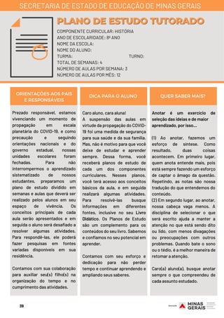 Prezado responsável, estamos
vivenciando um momento de
propagação em escala
planetária do COVID-19, e como
precaução e seguindo
orientações nacionais e do
governo estadual, nossas
unidades escolares foram
fechadas. Para não
interrompermos o aprendizado
sistematizado de nossos
estudantes, preparamos um
plano de estudo dividido em
semanas e aulas que deverá ser
realizado pelos alunos em seu
espaço de vivência. Os
conceitos principais de cada
aula serão apresentados e em
seguida o aluno será desafiado a
resolver algumas atividades.
Para respondê-las, ele poderá
fazer pesquisas em fontes
variadas disponíveis em sua
residência.
Contamos com sua colaboração
para auxiliar seu(s) filho(s) na
organização do tempo e no
cumprimento das atividades.
Caro aluno, cara aluna!
A suspensão das aulas em
virtude da propagação do COVID-
19 foi uma medida de segurança
para sua saúde e da sua família.
Mas, não é motivo para que você
deixe de estudar e aprender
sempre. Dessa forma, você
receberá planos de estudo de
cada um dos componentes
curriculares. Nesses planos,
você terá acesso aos conceitos
básicos da aula, e em seguida
realizará algumas atividades.
Para resolvê-las busque
informações em diferentes
fontes, inclusive no seu Livro
Didático. Os Planos de Estudo
são um complemento para os
conteúdos do seu livro. Sabemos
e confiamos no seu potencial em
aprender.
Contamos com seu esforço e
dedicação para não perder
tempo e continuar aprendendo e
ampliando seus saberes.
Anotar é um exercício de
seleção das ideias e de maior
aprendizado, por isso...
(1) Ao anotar, fazemos um
esforço de síntese. Como
resultado, duas coisas
acontecem. Em primeiro lugar,
quem anota entende mais, pois
está sempre fazendo um esforço
de captar o âmago da questão.
Repetindo, as notas são nossa
tradução do que entendemos do
conteúdo.
(2) Em segundo lugar, ao anotar,
nossa cabeça vaga menos. A
disciplina de selecionar o que
será escrito ajuda a manter a
atenção no que está sendo dito
ou lido, com menos divagações
ou preocupações com outros
problemas. Quando bate o sono
ou o tédio, é a melhor maneira de
retomar a atenção.
Caro(a) aluno(a), busque anotar
sempre o que compreendeu de
cada assunto estudado.
ORIENTAÇÕES AOS PAIS
E RESPONSÁVEIS
DICA PARA O ALUNO QUER SABER MAIS?
COMPONENTE CURRICULAR: HISTÓRIA
ANO DE ESCOLARIDADE: 8º ANO
NOME DA ESCOLA:
NOME DO ALUNO:
TURMA: TURNO:
TOTAL DE SEMANAS: 4
NÚMERO DE AULAS POR SEMANA: 3
NÚMERO DE AULAS POR MÊS: 12
PLANO DE ESTUDO TUTORADOPLANO DE ESTUDO TUTORADO
SECRETARIA DE ESTADO DE EDUCAÇÃO DE MINAS GERAIS
39
 