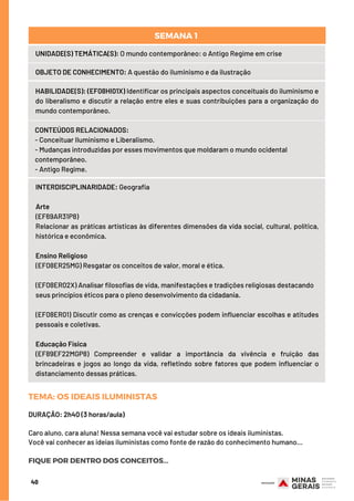 40
UNIDADE(S) TEMÁTICA(S): O mundo contemporâneo: o Antigo Regime em crise
OBJETO DE CONHECIMENTO: A questão do iluminismo e da ilustração
HABILIDADE(S): (EF08HI01X) Identificar os principais aspectos conceituais do iluminismo e
do liberalismo e discutir a relação entre eles e suas contribuições para a organização do
mundo contemporâneo.
CONTEÚDOS RELACIONADOS:  
- Conceituar Iluminismo e Liberalismo.
- Mudanças introduzidas por esses movimentos que moldaram o mundo ocidental
contemporâneo.
- Antigo Regime.
SEMANA 1 
INTERDISCIPLINARIDADE: Geografia
Arte
(EF69AR31P8)
Relacionar as práticas artísticas às diferentes dimensões da vida social, cultural, política,
histórica e econômica.
 
Ensino Religioso
(EF08ER25MG) Resgatar os conceitos de valor, moral e ética. 
 
(EF08ER02X) Analisar filosofias de vida, manifestações e tradições religiosas destacando
seus princípios éticos para o pleno desenvolvimento da cidadania. 
 
(EF08ER01) Discutir como as crenças e convicções podem influenciar escolhas e atitudes
pessoais e coletivas. 
 
Educação Física
(EF89EF22MGP8) Compreender e validar a importância da vivência e fruição das
brincadeiras e jogos ao longo da vida, refletindo sobre fatores que podem influenciar o
distanciamento dessas práticas.
TEMA: OS IDEAIS ILUMINISTAS
DURAÇÃO: 2h40 (3 horas/aula)
Caro aluno, cara aluna! Nessa semana você vai estudar sobre os ideais iluministas.
Você vai conhecer as ideias iluministas como fonte de razão do conhecimento humano...
FIQUE POR DENTRO DOS CONCEITOS...
 