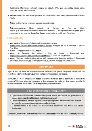 Iluminismo: Movimento cultural europeu do século XVIII, que apresentou novas ideias
políticas, sociais e econômicas.
Teocentrismo: era a visão de que Deus era o centro de tudo; visão predominante na Idade
Média.
Antigo regime: termo referente ao regime monárquico.
Antropocentrismo: ideia, surgida na  Europa  do  fim da Idade
Média,  que  considera  o  Homem  o  centro  do  cosmos. O antropocentrismo  sugere que o
homem deve ser o centro das ações, da expressão cultural, histórica e filosófica.
Veja o vídeo: "IIuminismo”, disponível no endereço a seguir: 
Filme:  ‘Tempos Modernos’, de Chaplin
Vídeo: “O Segredo das coisas - Pão de forma” - Disponível em:
https://www.youtube.com/watch?v=i19oFfW6nL8. Acesso em 21/03/2020.
Vídeo:    “Carvão, combustível do século XIX, causa muitos danos ao ambiente”. Disponível
em: https://www.youtube.com/watch?v=hN_9_kBe780 - Acesso em 21/03/2020.
PARA SABER MAIS
https://www.youtube.com/watch?v=dcW64fNwNl8, duração de 12:28 minutos – Edição
Prof. Eloir.
41
ATIVIDADES
Agora é hora de testar seus conhecimentos, lembre-se de que as pesquisas e consultas são
permitidas e bem-vindas para que você realize com sucesso as atividades.
 
ATIVIDADE 1 - Você imagina que todos estavam satisfeitos com a estrutura da sociedade
moderna? Recorde algumas vantagens e desvantagens de cada um dos grupos sociais do
mundo moderno e desta forma tente responder a pergunta acima!
O pensamento iluminista é a base sobre a qual se fundou a sociedade em que vivemos, o
mundo contemporâneo (do século XVIII aos dias atuais)
Conforme veremos adiante, algumas teorias para a política e a economia, que existem
até hoje, foram propostas por pensadores iluministas.
O conhecimento e as formas de desenvolvê-lo atualmente são frutos das ideias
Iluministas.
O que o Iluminismo representa para nós?
Portanto, conhecer o iluminismo é conhecer a nossa sociedade e a nossa forma de pensar!
 