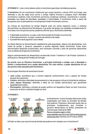 ATIVIDADES
A liberdade econômica, ou seja, a não intervenção do Estado na economia;
O Antropocentrismo, ou seja, o avanço da ciência e da razão;
O predomínio da burguesia e seus ideais.
John Locke: acreditava que o homem adquiria conhecimento com o passar do tempo
através do empirismo.
Voltaire: defendia a liberdade de pensamento e não poupava críticas à intolerância religiosa.
Jean Jaques Rousseau: defendia a ideia de um estado democrático que garantisse
igualdade para todos.
Montesquieu: defendeu a divisão do poder político em legislativo (fazer as leis), Executivo
(executar as leis) e Judiciário (julgar as leis).
O Iluminismo foi um movimento intelectual que surgiu durante o século XVIII na Europa, que
defendia o uso da razão (luz) contra o antigo regime (trevas) e pregava maior liberdade
econômica e política. Este movimento promoveu mudanças políticas, econômicas e sociais,
baseadas nos ideais de liberdade, igualdade e fraternidade. O Iluminismo tinha o apoio da
burguesia, pois os pensadores e os burgueses tinham interesses comuns.
As críticas do movimento ao Antigo Regime eram em vários aspectos como: o sistema
Mercantilista, ao Absolutismo Monárquico e ao poder da Igreja e as verdades reveladas pela fé.
Com base nos três pontos acima, podemos afirmar que o Iluminismo defendia:
As ideias liberais se disseminaram rapidamente pela população. Alguns reis absolutistas, com
medo de perder o governo, passaram a aceitar algumas ideias iluministas. Estes eram
denominados Déspotas Esclarecidos, pois tentavam conciliar o jeito de governar absolutista
com as ideias de progresso iluministas.
Alguns representantes do despotismo esclarecido foram: Frederico II, da Prússia; Catarina II,
da Rússia e o Marquês de Pombal de Portugal.
 
De acordo com os filósofos iluministas, a principal instituição a acabar com a liberdade e
limitar o conhecimento era o poder absolutista. Por este motivo, o poder absolutista foi um
dos pontos mais atacados pelo Iluminismo. 
Os principais filósofos do Iluminismo foram:
ATIVIDADE 2 - Leia o texto abaixo sobre o Iluminismo para fazer atividade proposta.
ATIVIDADE 3 
a) Atualmente, muitos Estados Nacionais estão
organizados com base no princípio da divisão
dos poderes. Pesquise e descubra quais são os
princípios fundamentais que norteiam o
governo democrático no Brasil, presentes na
Constituição Federal de 1988.
Para a consulta sugiro o link:
www.planalto.gov.br/ccivil_03/constituicao/co
nstituicao.htm. (Acesso em 21 março 2020) 
b) Pode-se dizer que essa forma de divisão de poderes tem relação com o Iluminismo?
42
 