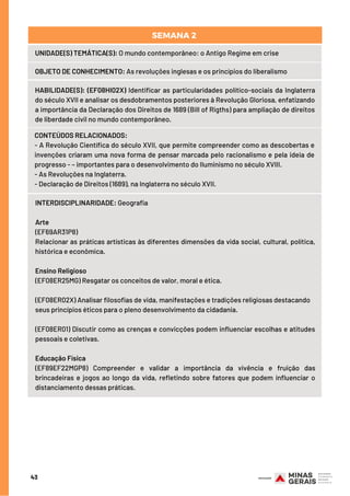 43
UNIDADE(S) TEMÁTICA(S): O mundo contemporâneo: o Antigo Regime em crise
OBJETO DE CONHECIMENTO: As revoluções inglesas e os princípios do liberalismo
HABILIDADE(S): (EF08HI02X) Identificar as particularidades político-sociais da Inglaterra
do século XVII e analisar os desdobramentos posteriores à Revolução Gloriosa, enfatizando
a importância da Declaração dos Direitos de 1689 (Bill of Rigths) para ampliação de direitos
de liberdade civil no mundo contemporâneo.
CONTEÚDOS RELACIONADOS:  
- A Revolução Científica do século XVII, que permite compreender como as descobertas e
invenções criaram uma nova forma de pensar marcada pelo racionalismo e pela ideia de
progresso - – importantes para o desenvolvimento do Iluminismo no século XVIII.
- As Revoluções na Inglaterra.
- Declaração de Direitos (1689), na Inglaterra no século XVII.
SEMANA 2 
INTERDISCIPLINARIDADE: Geografia
Arte
(EF69AR31P8)
Relacionar as práticas artísticas às diferentes dimensões da vida social, cultural, política,
histórica e econômica.
 
Ensino Religioso
(EF08ER25MG) Resgatar os conceitos de valor, moral e ética. 
 
(EF08ER02X) Analisar filosofias de vida, manifestações e tradições religiosas destacando
seus princípios éticos para o pleno desenvolvimento da cidadania. 
 
(EF08ER01) Discutir como as crenças e convicções podem influenciar escolhas e atitudes
pessoais e coletivas. 
 
Educação Física
(EF89EF22MGP8) Compreender e validar a importância da vivência e fruição das
brincadeiras e jogos ao longo da vida, refletindo sobre fatores que podem influenciar o
distanciamento dessas práticas.
 
