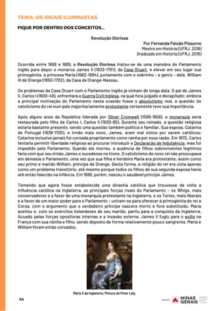 FIQUE POR DENTRO DOS CONCEITOS...
Revolução Gloriosa
Por Fernanda Paixão Pissurno
Mestra em História (UFRJ, 2018)
Graduada em História (UFRJ, 2016)
Ocorrida entre 1688 e 1689, a  Revolução Gloriosa  tratou-se de uma manobra do Parlamento
inglês para depor o monarca James II (1633-1701), da Casa Stuart, e elevar em seu lugar sua
primogênita, a princesa Maria (1662-1694), juntamente com o sobrinho - e genro - dele, William
III de Orange (1650-1702), da Casa de Orange-Nassau.
Os problemas da Casa Stuart com o Parlamento inglês já vinham de longa data. O pai de James
II, Carlos I (1600-49), enfrentara a Guerra Civil Inglesa, na qual fora julgado e decapitado; embora
a principal motivação do Parlamento nesta ocasião fosse o  absolutismo  real, a questão do
catolicismo do rei num país majoritariamente protestante certamente teve sua importância.
Após alguns anos da República liderada por  Oliver Cromwell  (1599-1658), a  monarquia  seria
restaurada pelo filho de Carlos I, Carlos II (1630-85). Durante seu reinado, a questão religiosa
estaria bastante presente, sendo uma questão também política e familiar. Sua esposa, Catarina
de Portugal (1638-1705), e irmão mais novo, James, eram mal vistos por serem católicos;
Catarina inclusive jamais foi coroada propriamente como rainha por essa razão. Em 1672, Carlos
tentaria permitir liberdade religiosa ao procurar introduzir a Declaração de Indulgência, mas foi
impedido pelo Parlamento. Quando ele morreu, a ausência de filhos sobreviventes legítimos
faria com que seu irmão James o sucedesse no trono. O catolicismo do novo rei não preocupava
em demasia o Parlamento, uma vez que sua filha e herdeira Maria era protestante, assim como
seu primo e marido William, príncipe de Orange. Desta forma, a religião do rei era vista apenas
como um problema transitório, até mesmo porque todos os filhos de sua segunda esposa havia
até então falecido na infância. Em 1688, porém, nasceu o saudável príncipe James.
Temendo que agora fosse estabelecida uma dinastia católica que trouxesse de volta a
influência católica na Inglaterra, as principais forças rivais do Parlamento – os Whigs, mais
conservadores e a favor de uma monarquia protestante na Inglaterra, e os Tories, mais liberais
e a favor de um maior poder para o Parlamento – uniram-se para oferecer à primogênita do rei a
Coroa, com o argumento que o verdadeiro príncipe nascera morto e fora substituído. Maria
aceitou e, com os exércitos holandeses de seu marido, partiu para a conquista da Inglaterra.
Acuado pelas forças opositoras internas e a invasão externa, James II fugiu para o exílio na
França com sua rainha e filho, sendo deposto de forma relativamente pouco sangrenta. Maria e
William foram então coroados.
44
TEMA: OS IDEAIS ILUMINISTAS
Maria II da Inglaterra. Pintura de Peter Lely.
 