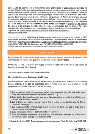 Como parte do acordo com o Parlamento, seria promulgada a  Declaração de Direitos  (no
original, Bill of Rights), que estabelecia uma série de condições que, na prática, deu origem à
monarquia constitucional inglesa, como a convocação do Parlamento em intervalos regulares,
cobrança de novos impostos apenas com aprovação parlamentar e imunidade dos deputados,
que não deveriam mais temer prisões arbitrárias por parte do rei. Assim, a monarquia passou a
ser subjugada ao Parlamento. Mesmo que a dinastia Stuart fosse eventualmente extinta, sendo
substituída pela Casa de Hanôver, a Declaração de Direitos continuou em vigor; em realidade,
ela foi um documento profundamente influente, sendo a inspiração da Declaração de Direitos
do Homem e do Cidadão  de 1789, além de várias constituições dali em diante. As regras
estabelecidas ali continuam a ser respeitadas no direito constitucional contemporâneo.
Disponível em: https://www.infoescola.com/historia/revolucao-gloriosa/
Acesso em 21/03/2020.
PARA SABER MAIS –  Leia  sobre a “Declaração de direitos do homem e do cidadão – 1789”,
acessando a Biblioteca Virtual de Direitos Humanos da Universidade de São –USP, no endereço
eletrônico: http://www.direitoshumanos.usp.br/index.php/Documentos-anteriores-%C3%A0-
cria%C3%A7%C3%A3o-da-Sociedade-das-Na%C3%A7%C3%B5es-at%C3%A9-
1919/declaracao-de-direitos-do-homem-e-do-cidadao-1789.html.
45
ATIVIDADES
Agora é hora de testar seus conhecimentos, lembre-se que as pesquisas e consultas são
permitidas e bem-vindas para que você realize com sucesso as atividades.
 
ATIVIDADE 1 -  Um  legado da Revolução Gloriosa de 1668, foi entre eles a Declaração de
Direitos (no original, Bill of Rights).
 
Leia o texto abaixo e responda à questão seguinte:
 
A Revolução Gloriosa: a Declaração dos Direitos
“Considerando que tendo Jaime II abdicado e estando o trono vacante, Sua Alteza, o Príncipe de
Orange, ordenou a eleição de deputados para o Parlamento, estes agora reunidos como
representantes totais e livres desta nação, declaram:
ATIVIDADES
Que o pretenso poder de suspender as leis, ou a execução das leis, pela autoridade
régia, sem o consentimento do Parlamento é ilegal. [...]
Que o direito de cobrar impostos para o uso da coroa, com o pretexto de privilégio, sem
outorga do Parlamento, é ilegal.
Que é direito dos súditos apelar para o Rei e todos os obstáculos que lhe forem
colocados são ilegais.
Que o recrutamento e manutenção de um exército, em tempo de paz, é ilegal sem o
consentimento do Parlamento. [...]
Que a eleição dos membros do Parlamento deve ser livre.
Que a liberdade de palavra nos debates e atas do Parlamento não deve ser questionada
em nenhuma corte ou lugar fora do Parlamento.
1.
2.
3.
4.
5.
6.
Declaração dos Direitos, 1689” - Coletânea de documentos históricos para o 1º grau. São Paulo: Cenp/SE-SP, 1980.
 
