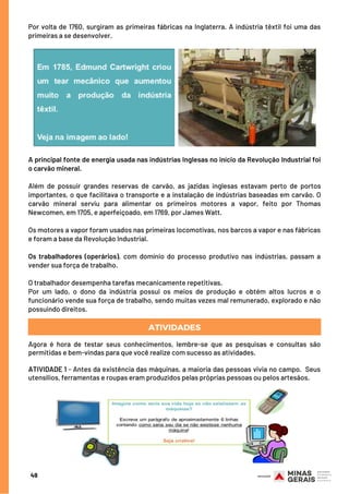 A principal fonte de energia usada nas indústrias Inglesas no início da Revolução Industrial foi
o carvão mineral.
Além de possuir grandes reservas de carvão, as jazidas inglesas estavam perto de portos
importantes, o que facilitava o transporte e a instalação de indústrias baseadas em carvão. O
carvão mineral serviu para alimentar os primeiros motores a vapor, feito por Thomas
Newcomen, em 1705, e aperfeiçoado, em 1769, por James Watt.
Os motores a vapor foram usados nas primeiras locomotivas, nos barcos a vapor e nas fábricas
e foram a base da Revolução Industrial.
Os trabalhadores (operários), com domínio do processo produtivo nas indústrias, passam a
vender sua força de trabalho.
O trabalhador desempenha tarefas mecanicamente repetitivas.
Por um lado, o dono da indústria possui os meios de produção e obtém altos lucros e o
funcionário vende sua força de trabalho, sendo muitas vezes mal remunerado, explorado e não
possuindo direitos.
ATIVIDADES
Agora é hora de testar seus conhecimentos, lembre-se que as pesquisas e consultas são
permitidas e bem-vindas para que você realize com sucesso as atividades.
 
ATIVIDADE 1 - Antes da existência das máquinas, a maioria das pessoas vivia no campo.  Seus
utensílios, ferramentas e roupas eram produzidos pelas próprias pessoas ou pelos artesãos.
 
Por volta de 1760, surgiram as primeiras fábricas na Inglaterra. A indústria têxtil foi uma das
primeiras a se desenvolver.
49
 