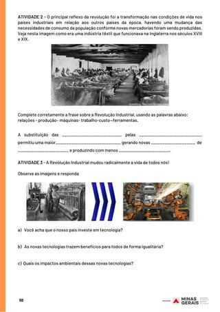 Complete corretamente a frase sobre a Revolução Industrial, usando as palavras abaixo:
relações - produção– máquinas- trabalho-custo—ferramentas.
 
A substituição das ___________________________ pelas ____________________________,
permitiu uma maior_____________________________, gerando novas ____________________ de
_______________________ e produzindo com menos _______________________.
 
ATIVIDADE 3 - A Revolução Industrial mudou radicalmente a vida de todos nós!
 
Observe as imagens e responda
ATIVIDADE 2 - O principal reflexo da revolução foi a transformação nas condições de vida nos
países industriais  em relação aos outros países da época, havendo uma mudança das
necessidades de consumo da população conforme novas mercadorias foram sendo produzidas.
Veja nesta imagem como era uma indústria têxtil que funcionava na Inglaterra nos séculos XVIII
e XIX.
a)   Você acha que o nosso país investe em tecnologia?
 
b)   As novas tecnologias trazem benefícios para todos de forma igualitária?
 
 
c)  Quais os impactos ambientais dessas novas tecnologias?
50
 