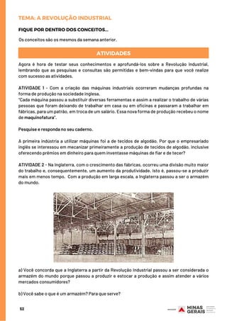 ATIVIDADES
Agora é hora de testar seus conhecimentos e aprofundá-los sobre a Revolução Industrial,
lembrando que as pesquisas e consultas são permitidas e bem-vindas para que você realize
com sucesso as atividades.
 
ATIVIDADE 1 -  Com a criação das máquinas industriais ocorreram mudanças profundas na
forma de produção na sociedade inglesa.
“Cada máquina passou a substituir diversas ferramentas e assim a realizar o trabalho de várias
pessoas que foram deixando de trabalhar em casa ou em oficinas e passaram a trabalhar em
fábricas, para um patrão, em troca de um salário. Essa nova forma de produção recebeu o nome
de maquinofatura”.
Pesquise e responda no seu caderno.
                
A primeira indústria a utilizar máquinas foi a de tecidos de algodão. Por que o empresariado
inglês se interessou em mecanizar primeiramente a produção de tecidos de algodão, inclusive
oferecendo prêmios em dinheiro para quem inventasse máquinas de fiar e de tecer? 
ATIVIDADE 2 - Na Inglaterra, com o crescimento das fábricas, ocorreu uma divisão muito maior
do trabalho e, consequentemente, um aumento da produtividade. Isto é, passou-se a produzir
mais em menos tempo.  Com a produção em larga escala, a Inglaterra passou a ser o armazém
do mundo.
Os conceitos são os mesmos da semana anterior.
FIQUE POR DENTRO DOS CONCEITOS...
TEMA: A REVOLUÇÃO INDUSTRIAL
a) Você concorda que a Inglaterra a partir da Revolução Industrial passou a ser considerada o
armazém do mundo porque passou a produzir e estocar a produção e assim atender a vários
mercados consumidores?
 
b) Você sabe o que é um armazém? Para que serve?
52
 