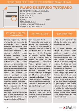 Prezado responsável, estamos
vivenciando um momento de
propagação em escala
planetária do COVID-19, e como
precaução e seguindo
orientações nacionais e do
governo estadual, nossas
unidades escolares foram
fechadas. Para não
interrompermos o aprendizado
sistematizado de nossos
estudantes, preparamos um
plano de estudo dividido em
semanas e aulas que deverá ser
realizado pelos alunos em seu
espaço de vivência. Os
conceitos principais de cada
aula serão apresentados e em
seguida o aluno será desafiado
a resolver algumas atividades.
Para respondê-las, ele poderá
fazer pesquisas em fontes
variadas disponíveis em sua
residência.
Contamos com sua colaboração
para auxiliar seu(s) filho(s) na
organização do tempo e no
cumprimento das atividades.
Caro aluno, cara aluna!
A suspensão das aulas em
virtude da propagação do
COVID-19 foi uma medida de
segurança para sua saúde e da
sua família. Mas, não é motivo
para que você deixe de estudar
e aprender sempre. Dessa
forma, você receberá planos de
estudo de cada um dos
componentes curriculares.
Nesses planos, você terá
acesso aos conceitos básicos
da aula, e em seguida realizará
algumas atividades. Para
resolvê-las busque informações
em diferentes fontes, inclusive
no seu Livro Didático. Os Planos
de Estudo são um complemento
para os conteúdos do seu livro.
Sabemos e confiamos no seu
potencial em aprender.
Contamos com seu esforço e
dedicação para não perder
tempo e continuar aprendendo
e ampliando seus saberes.
Anotar é um exercício de
seleção das ideias e de maior
aprendizado, por isso...
(1) Ao anotar, fazemos um
esforço de síntese. Como
resultado, duas coisas
acontecem. Em primeiro lugar,
quem anota entende mais, pois
está sempre fazendo um
esforço de captar o âmago da
questão. Repetindo, as notas
são nossa tradução do que
entendemos do conteúdo.
(2) Em segundo lugar, ao anotar,
nossa cabeça vaga menos. A
disciplina de selecionar o que
será escrito ajuda a manter a
atenção no que está sendo dito
ou lido, com menos divagações
ou preocupações com outros
problemas. Quando bate o sono
ou o tédio, é a melhor maneira
de retomar a atenção Caro(a)
aluno(a), busque anotar sempre
o que compreendeu de cada
assunto estudado.
ORIENTAÇÕES AOS PAIS
E RESPONSÁVEIS
DICA PARA O ALUNO QUER SABER MAIS?
COMPONENTE CURRICULAR: GEOGRAFIA
ANO DE ESCOLARIDADE: 8º ANO
NOME DA ESCOLA:
NOME DO ALUNO:
TURMA: TURNO:
TOTAL DE SEMANAS: 4
NÚMERO DE AULAS POR SEMANA: 3
NÚMERO DE AULAS POR MÊS: 12
PLANO DE ESTUDO TUTORADOPLANO DE ESTUDO TUTORADO
SECRETARIA DE ESTADO DE EDUCAÇÃO DE MINAS GERAIS
54
 