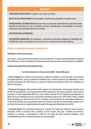 UNIDADE(S) TEMÁTICA(S): O sujeito e seu lugar no mundo
OBJETOS DO CONHECIMENTO: Diversidade e dinâmica da população mundial e local
HABILIDADE(S): (EF08GE02X) Relacionar fatos e situações representativas da história das
famílias do Município em que se localiza a escola, considerando a diversidade e os fluxos
migratórios da população nacional e mundial.
CONTEÚDOS RELACIONADOS:
INTERDISCIPLINARIDADE: Os conteúdos, conceitos e processos tratados na habilidade de
EF08GE02X serão retomados ao longo do ano no componente curricular História.
SEMANA 1 
TEMA: O MUNDO NO MEU MUNICÍPIO
DURAÇÃO: 2h40 (3 horas/aula)
Caro aluno, cara aluna! Nessa semana você vai conhecer a origem (ancestralidade imigrante)
dos habitantes do seu município e as influencias que esses grupos trouxeram para a localidade.
FIQUE POR DENTRO DOS CONCEITOS...
Território Brasileiro e Povoamento (IBGE – Brasil 500 anos)
- Povos Indígenas: A história do povoamento indígena no Brasil é, antes de tudo, uma história
de despovoamento, já que é possível considerar que o total de nativos que habitavam o atual
território brasileiro em 1500 estava na casa dos milhões de pessoas e hoje mal ultrapassa os
300 mil indivíduos.
- Presença Portuguesa: Nos primeiros dois séculos de colonização, vieram para o Brasil cerca
de 100 mil portugueses, uma média anual de 500 imigrantes. No século seguinte, esse número
aumentou: foram registrados 600 mil e uma média anual de 10 mil imigrantes portugueses. O
ápice do fluxo migratório ocorreu na primeira metade do século XX, entre 1901 e 1930: a média
anual ultrapassou a barreira dos 25 mil. A origem socioeconômica do português imigrante é
muito diversificada: de uma próspera elite nos primeiros séculos de colonização, passou-se a
um fluxo crescente de imigrantes pobres a partir da segunda metade do século XIX.
- Presença Negra: No continente americano, o Brasil foi o país que importou mais escravos
africanos. Entre os séculos XVI e meados do XIX, vieram cerca de 4 milhões de homens,
mulheres e crianças, o equivalente a mais de um terço de todo comércio negreiro. Uma
contabilidade que não é exatamente para ser comemorada.
55
 