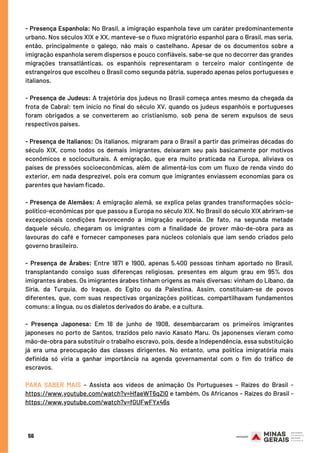 56
- Presença Espanhola: No Brasil, a imigração espanhola teve um caráter predominantemente
urbano. Nos séculos XIX e XX, manteve-se o fluxo migratório espanhol para o Brasil, mas seria,
então, principalmente o galego, não mais o castelhano. Apesar de os documentos sobre a
imigração espanhola serem dispersos e pouco confiáveis, sabe-se que no decorrer das grandes
migrações transatlânticas, os espanhóis representaram o terceiro maior contingente de
estrangeiros que escolheu o Brasil como segunda pátria, superado apenas pelos portugueses e
italianos.
- Presença de Judeus: A trajetória dos judeus no Brasil começa antes mesmo da chegada da
frota de Cabral: tem início no final do século XV, quando os judeus espanhóis e portugueses
foram obrigados a se converterem ao cristianismo, sob pena de serem expulsos de seus
respectivos países.
- Presença de Italianos: Os italianos, migraram para o Brasil a partir das primeiras décadas do
século XIX, como todos os demais imigrantes, deixaram seu país basicamente por motivos
econômicos e socioculturais. A emigração, que era muito praticada na Europa, aliviava os
países de pressões socioeconômicas, além de alimentá-los com um fluxo de renda vindo do
exterior, em nada desprezível, pois era comum que imigrantes enviassem economias para os
parentes que haviam ficado.
- Presença de Alemães: A emigração alemã, se explica pelas grandes transformações sócio-
político-econômicas por que passou a Europa no século XIX. No Brasil do século XIX abriram-se
excepcionais condições favorecendo a imigração europeia. De fato, na segunda metade
daquele século, chegaram os imigrantes com a finalidade de prover mão-de-obra para as
lavouras do café e fornecer camponeses para núcleos coloniais que iam sendo criados pelo
governo brasileiro.
- Presença de Árabes: Entre 1871 e 1900, apenas 5.400 pessoas tinham aportado no Brasil,
transplantando consigo suas diferenças religiosas, presentes em algum grau em 95% dos
imigrantes árabes. Os imigrantes árabes tinham origens as mais diversas: vinham do Líbano, da
Síria, da Turquia, do Iraque, do Egito ou da Palestina. Assim, constituíam-se de povos
diferentes, que, com suas respectivas organizações políticas, compartilhavam fundamentos
comuns: a língua, ou os dialetos derivados do árabe, e a cultura.
- Presença Japonesa: Em 18 de junho de 1908, desembarcaram os primeiros imigrantes
japoneses no porto de Santos, trazidos pelo navio Kasato Maru. Os japonenses vieram como
mão-de-obra para substituir o trabalho escravo, pois, desde a Independência, essa substituição
já era uma preocupação das classes dirigentes. No entanto, uma política imigratória mais
definida só viria a ganhar importância na agenda governamental com o fim do tráfico de
escravos.
PARA SABER MAIS – Assista aos vídeos de animação Os Portugueses – Raízes do Brasil -
https://www.youtube.com/watch?v=HfaeWT6qZl0 e também, Os Africanos – Raízes do Brasil -
https://www.youtube.com/watch?v=fGUFwFYx46s
 