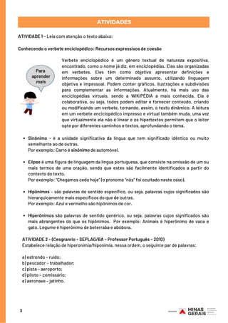 Sinônimo - é a unidade significativa da língua que tem significado idêntico ou muito
semelhante ao de outras.
Elipse é uma figura de linguagem da língua portuguesa, que consiste na omissão de um ou
mais termos de uma oração, sendo que estes são facilmente identificados a partir do
contexto do texto.
Hipônimos - são palavras de sentido específico, ou seja, palavras cujos significados são
hierarquicamente mais específicos do que de outras.
Hiperônimos são palavras de sentido genérico, ou seja, palavras cujos significados são
mais abrangentes do que os hipônimos. Por exemplo: Animais é hiperônimo de vaca e
gato. Legume é hiperônimo de beterraba e abóbora.
Por exemplo: Carro é sinônimo de automóvel.
Por exemplo: “Chegamos cedo hoje” (o pronome “nós” foi ocultado neste caso).
Por exemplo: Azul e vermelho são hipônimos de cor.
ATIVIDADE 2 – (Cesgranrio – SEPLAG/BA – Professor Português – 2010) 
Estabelece relação de hiperonímia/hiponímia, nessa ordem, o seguinte par de palavras:
a) estrondo – ruído;
b) pescador – trabalhador;
c) pista – aeroporto;
d) piloto – comissário;
e) aeronave – jatinho.
3
ATIVIDADES
ATIVIDADE 1 – Leia com atenção o texto abaixo:
Conhecendo o verbete enciclopédico: Recursos expressivos de coesão
Verbete enciclopédico é um gênero textual de natureza expositiva,
encontrado, como o nome já diz, em enciclopédias. Elas são organizadas
em verbetes. Eles têm como objetivo apresentar definições e
informações sobre um determinado assunto, utilizando linguagem
objetiva e impessoal. Podem conter gráficos, ilustrações e subdivisões
para complementar as informações. Atualmente, há mais uso das
enciclopédias virtuais, sendo a WIKIPÉDIA a mais conhecida. Ela é
colaborativa, ou seja, todos podem editar e fornecer conteúdo, criando
ou modificando um verbete, tornando, assim, o texto dinâmico. A leitura
em um verbete enciclopédico impresso e virtual também muda, uma vez
que virtualmente ela não é linear e os hipertextos permitem que o leitor
opte por diferentes caminhos e textos, aprofundando o tema.
Para
aprender
mais
 