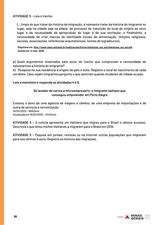 ATIVIDADE 3 – Leia o trecho:
(...) mais do que tratar da história da imigração, é relevante tratar da história do imigrante no
lugar, seja na cidade seja na aldeia: do processo de transição do local de origem ao novo
lugar e da necessidade da apropriação do lugar e de sua recriação; e finalmente, a
necessidade de criar marcas de identidade (locais de alimentação, templos religiosos,
escolas, associações, referências arquitetônicas, nomes de logradouros).
a) Quais argumentos levantados pelo autor do trecho que comprovam a necessidade de
valorizarmos a história do imigrante?
b) Pesquise na sua residência a origem de país e avós. Registre o local de nascimento de cada
um deles. Caso sejam imigrantes pergunte o que sentiram quando mudaram de cidade ou país.
Leia a manchete e responda as atividades 4 e 5.
De lavador de carros a microempresário: o imigrante haitiano que
conseguiu empreender em Porto Alegre
Esteevy é dono de uma agência de viagens e câmbio, de uma empresa de importações e de
outra de serviços e terceirização
19/03/2020 - 19h53min
Atualizada em 19/03/2020 - 21h22min
ATIVIDADE 4 – A notícia apresenta um Haitiano que migrou para o Brasil e obteve sucesso.
Descreva o que levou muitos Haitianos a migrarem para o Brasil em 2016.
ATIVIDADE 5 – Pequise em jornais, revistas ou na internet outras populações que migraram
para nos últimos 5 anos. Registre os motivos das migrações.
Disponível em: http://www.nepo.unicamp.br/publicacoes/livros/migracoes_sul_sul/migracoes_sul_sul.pdf.
Acesso em: 21 mar. 2020.
58
 