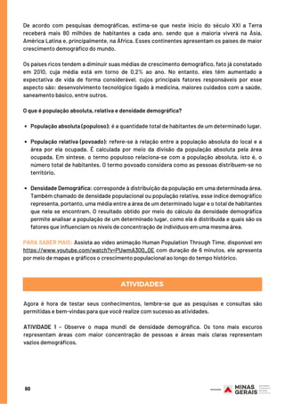 População absoluta (populoso): é a quantidade total de habitantes de um determinado lugar.
População relativa (povoado): refere-se à relação entre a população absoluta do local e a
área por ela ocupada. É calculada por meio da divisão da população absoluta pela área
ocupada. Em síntese, o termo populoso relaciona-se com a população absoluta, isto é, o
número total de habitantes. O termo povoado considera como as pessoas distribuem-se no
território.
Densidade Demográfica: corresponde à distribuição da população em uma determinada área.
Também chamado de densidade populacional ou população relativa, esse índice demográfico
representa, portanto, uma média entre a área de um determinado lugar e o total de habitantes
que nela se encontram. O resultado obtido por meio do cálculo da densidade demográfica
permite analisar a população de um determinado lugar, como ela é distribuída e quais são os
fatores que influenciam os níveis de concentração de indivíduos em uma mesma área.
De acordo com pesquisas demográficas, estima-se que neste início do século XXI a Terra
receberá mais 80 milhões de habitantes a cada ano, sendo que a maioria viverá na Ásia,
América Latina e, principalmente, na África. Esses continentes apresentam os países de maior
crescimento demográfico do mundo.
Os países ricos tendem a diminuir suas médias de crescimento demográfico, fato já constatado
em 2010, cuja média está em torno de 0,2% ao ano. No entanto, eles têm aumentado a
expectativa de vida de forma considerável, cujos principais fatores responsáveis por esse
aspecto são: desenvolvimento tecnológico ligado à medicina, maiores cuidados com a saúde,
saneamento básico, entre outros.
O que é população absoluta, relativa e densidade demográfica?
PARA SABER MAIS: Assista ao vídeo animação Human Population Through Time, disponível em
https://www.youtube.com/watch?v=PUwmA3Q0_OE com duração de 6 minutos, ele apresenta
por meio de mapas e gráficos o crescimento populacional ao longo do tempo histórico.
Agora é hora de testar seus conhecimentos, lembre-se que as pesquisas e consultas são
permitidas e bem-vindas para que você realize com sucesso as atividades.
 
ATIVIDADE 1 – Observe o mapa mundi de densidade demográfica. Os tons mais escuros
representam áreas com maior concentração de pessoas e áreas mais claras representam
vazios demográficos.
ATIVIDADES
60
 