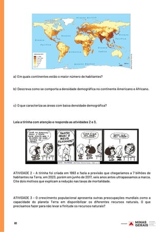 a)  Em quais continentes estão o maior número de habitantes?
b)  Descreva como se comporta a densidade demográfica no continente Americano e Africano.
c)  O que caracteriza as áreas com baixa densidade demográfica?
Leia a tirinha com atenção e responda as atividades 2 e 3.
ATIVIDADE 2 – A tirinha foi criada em 1993 e fazia a previsão que chegaríamos a 7 bilhões de
habitantes na Terra, em 2023, porém em junho de 2017, seis anos antes ultrapassamos a marca.
Cite dois motivos que explicam a redução nas taxas de mortalidade.
ATIVIDADE 3 – O crescimento populacional apresenta outras preocupações mundiais como a
capacidade do planeta Terra em disponibilizar os diferentes recursos naturais. O que
precisamos fazer para não levar a finitude os recursos naturais?
61
 