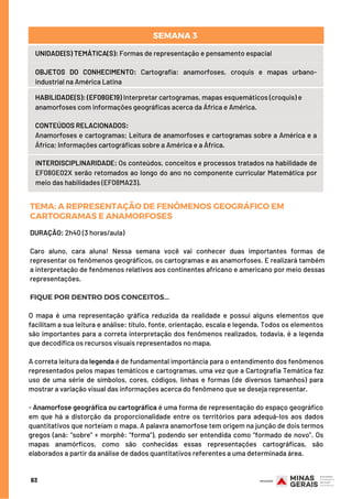 UNIDADE(S) TEMÁTICA(S): Formas de representação e pensamento espacial
OBJETOS DO CONHECIMENTO: Cartografia: anamorfoses, croquis e mapas urbano-
industrial na América Latina
HABILIDADE(S): (EF08GE19) Interpretar cartogramas, mapas esquemáticos (croquis) e
anamorfoses com informações geográficas acerca da África e América.
CONTEÚDOS RELACIONADOS:
Anamorfoses e cartogramas; Leitura de anamorfoses e cartogramas sobre a América e a
África; Informações cartográficas sobre a América e a África.
INTERDISCIPLINARIDADE: Os conteúdos, conceitos e processos tratados na habilidade de
EF08GE02X serão retomados ao longo do ano no componente curricular Matemática por
meio das habilidades (EF08MA23).
SEMANA 3
DURAÇÃO: 2h40 (3 horas/aula)
Caro aluno, cara aluna! Nessa semana você vai conhecer duas importantes formas de
representar os fenômenos geográficos, os cartogramas e as anamorfoses. E realizará também
a interpretação de fenômenos relativos aos continentes africano e americano por meio dessas
representações.
FIQUE POR DENTRO DOS CONCEITOS...
TEMA: AREPRESENTAÇÃODEFENÔMENOSGEOGRÁFICOEM
CARTOGRAMASEANAMORFOSES
O mapa é uma representação gráfica reduzida da realidade e possui alguns elementos que
facilitam a sua leitura e análise: título, fonte, orientação, escala e legenda. Todos os elementos
são importantes para a correta interpretação dos fenômenos realizados, todavia, é a legenda
que decodifica os recursos visuais representados no mapa.
A correta leitura da legenda é de fundamental importância para o entendimento dos fenômenos
representados pelos mapas temáticos e cartogramas, uma vez que a Cartografia Temática faz
uso de uma série de símbolos, cores, códigos, linhas e formas (de diversos tamanhos) para
mostrar a variação visual das informações acerca do fenômeno que se deseja representar.
- Anamorfose geográfica ou cartográfica é uma forma de representação do espaço geográfico
em que há a distorção da proporcionalidade entre os territórios para adequá-los aos dados
quantitativos que norteiam o mapa. A palavra anamorfose tem origem na junção de dois termos
gregos (aná: "sobre" + morphê: "forma"), podendo ser entendida como “formado de novo”. Os
mapas anamórficos, como são conhecidas essas representações cartográficas, são
elaborados a partir da análise de dados quantitativos referentes a uma determinada área.
63
 