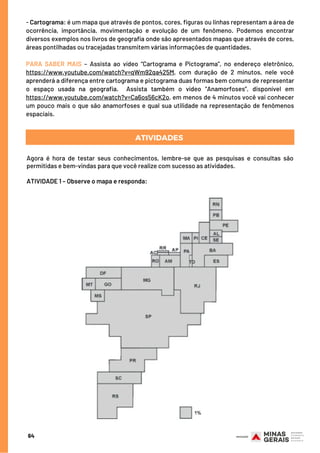 - Cartograma: é um mapa que através de pontos, cores, figuras ou linhas representam a área de
ocorrência, importância, movimentação e evolução de um fenômeno. Podemos encontrar
diversos exemplos nos livros de geografia onde são apresentados mapas que através de cores,
áreas pontilhadas ou tracejadas transmitem várias informações de quantidades.
 
PARA SABER MAIS – Assista ao vídeo “Cartograma e Pictograma”, no endereço eletrônico,
https://www.youtube.com/watch?v=qWm92qa425M, com duração de 2 minutos, nele você
aprenderá a diferença entre cartograma e pictograma duas formas bem comuns de representar
o espaço usada na geografia.  Assista também o vídeo “Anamorfoses”, disponível em
https://www.youtube.com/watch?v=Ca6os56cK2o, em menos de 4 minutos você vai conhecer
um pouco mais o que são anamorfoses e qual sua utilidade na representação de fenômenos
espaciais.
Agora é hora de testar seus conhecimentos, lembre-se que as pesquisas e consultas são
permitidas e bem-vindas para que você realize com sucesso as atividades.
ATIVIDADE 1 – Observe o mapa e responda:
ATIVIDADES
64
 