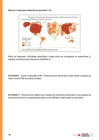 Antes de responder a atividade classifique o mapa como um cartograma ou anamorfose. E
explique os motivos que o levaram a classificá-lo.
 
ATIVIDADE 4 – Como é calculado o PIB – Produto Interno Bruto de um país? Quais os países de
maior e menor PIB no cenário mundial.
 
ATIVIDADE 5 – Construa uma tabela com 5 países do continente americano e cinco países do
continente africano, em seguida classifique-os em PIB alto, médio, baixo e muito baixo.
Observe o mapa para responder às questões 4 e 5.
66
 