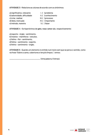 4
ATIVIDADE 3 - Relacione as colunas de acordo com os sinônimos:
a) significativo, relevante        I. ( ) problema
b) adversidade, dificuldade    II. ( ) conhecimento
c) criar, realizar                         III. ( ) processo
d) ideia, instrução                    IV. ( ) importante
e) método, maneira                 V. ( ) fazer  
ATIVIDADE 4 - Os hiperônimos de gato, rosa e amor são, respectivamente:
a) esporte – órgão - sentimento.
b) insetos – mamíferos - veículos.
c) felino – flor - sentimento.
d) felino – sentimento - esporte.
e) felino – sentimento - órgão.
ATIVIDADE 5 - Quando um elemento é omitido num texto sem que se perca o sentido, como
na frase "Sobre a cama, cobertores e lençóis limpos.", temos:
________________________________ (Uma palavra, 6 letras).
 