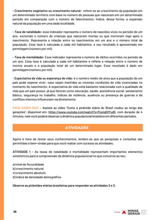 - Crescimento vegetativo ou crescimento natural:  refere-se ao crescimento da população em
um determinado território com base no número de pessoas que nasceram em um determinado
período em comparação com o número de falecimentos. Indica, dessa forma, a expansão
natural da população em uma dada localidade.
- Taxa de natalidade: esse indicador representa o número de nascidos vivos no período de um
ano, excluindo o número de crianças que nasceram mortas ou que morreram logo após o
nascimento. Representa a relação entre os nascimentos em um ano e o número total da
população. Essa taxa é calculada a cada mil habitantes, e seu resultado é apresentado em
permilagem (número por mil).
- Taxa de mortalidade: Esse indicador representa o número de óbitos ocorridos no período de
um ano. Essa taxa é calculada a cada mil habitantes e reflete a relação entre o número de
mortos anuais e a população total de um determinado lugar. Esse resultado é dado em
permilagem (número por mil).
- Expectativa de vida ou esperança de vida: é o número médio de anos que a população de um
país pode esperar viver, caso sejam mantidas as mesmas condições de vida vivenciadas no
momento do nascimento. A expectativa de vida está bastante relacionada com a qualidade de
vida que um país possui, já que fatores como educação, saúde, assistência social, saneamento
básico, segurança no trabalho, índices de violência, ausência ou presença de guerras e de
conflitos internos influenciam-na diretamente.
 
PARA SABER MAIS – Assista ao vídeo “Como a pirâmide etária do Brasil mudou ao longo das
gerações”, disponível em: https://www.youtube.com/watch?v=PoxndG1Yyd0, com duração de 4
minutos, nele você poderá observar a dinâmica populacional brasileira em diferentes períodos.
68
Agora é hora de testar seus conhecimentos, lembre-se que as pesquisas e consultas são
permitidas e bem-vindas para que você realize com sucesso as atividades.
 
ATIVIDADE 1 – As taxas de natalidade e mortalidade representam importantes elementos
estatísticos para a compreensão da dinâmica populacional no que concerne ao seu:
a) nível de fecundidade
b) crescimento natural
c) crescimento absoluto
d) índice de densidade demográfica
Observe as pirâmides etárias brasileiras para responder as atividades 2 e 3.
ATIVIDADES
 