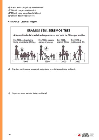 ATIVIDADE 5 – Observe a imagem.
70
a)     Cite dois motivos que levaram à redução da taxa de fecundidade no Brasil.
b)     O que representa a taxa de fecundidade?
a) “Brasil: ainda um país de adolescentes”
b) “O Brasil chega à idade adulta”
c) “O Brasil troca a escola pela fábrica”
d) “O Brasil de cabelos brancos
 