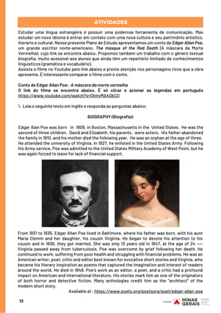 Estudar uma língua estrangeira é possuir uma poderosa ferramenta de comunicação. Mas
estudar um novo idioma é entrar em contato com uma nova cultura e seu patrimônio artístico,
literário e cultural. Nesse presente Plano de Estudo apresentamos um conto de Edgar Allan Poe,
um grande escritor norte-americano, The masque of the Red Death (A máscara da Morte
Vermelha), cujo link se encontra abaixo. Propomos também um trabalho com o gênero textual
biografia, muito acessível aos alunos que ainda têm um repertório limitado de conhecimentos
linguísticos (gramática e vocabulário).
Assista o filme no Youtube pelo link abaixo e preste atenção nos personagens ricos que a obra
apresenta. É interessante comparar o filme com o conto.
 
Conto de Edgar Allan Poe:  A máscara da morte vermelha
O link do filme se encontra abaixo. É só clicar e acionar as legendas em português
https://www.youtube.com/watch?v=QtmyMA4OkCQ
1.  Leia o seguinte texto em inglês e responda as perguntas abaixo:
BIOGRAPHY (Biografia):
Edgar Alan Poe was born   in  1809, in Boston, Massachusetts in the  United States.  He was the
second of three children.  David and Elizabeth, his parents,  were actors.  His father abandoned
the family in 1810, and his mother died the following year.  He was an orphan at the age of three. 
He attended the university of Virginia. In 1827, he enlisted in the United States Army. Following
his Army service, Poe was admitted to the United States Military Academy of West Point, but he
was again forced to leave for lack of financial support.
ATIVIDADES
From 1831 to 1835, Edgar Allan Poe lived in Baltimore, where his father was born, with his aunt
Maria Clemm and her daughter, his cousin Virginia. He began to devote his attention to his
cousin and in 1836, they got married. She was only 13 years old In 1847, at the age of 24 ——
Virginia passed away from tuberculosis. Poe was overcome by grief following her death. He
continued to work, suffering from poor health and struggling with financial problems. He was an
American writer, poet, critic and editor best known for evocative short stories and Virginia, who
became his literary inspiration as poems that captured the imagination and interest of readers
around the world. He died in 1849. Poe’s work as an editor, a poet, and a critic had a profound
impact on American and international literature. His stories mark him as one of the originators
of both horror and detective fiction. Many anthologies credit him as the “architect” of the
modern short story.
Available at : https://www.poets.org/poetsorg/poet/edgar-allan-poe
73
 
