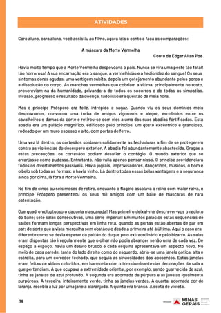 Caro aluno, cara aluna, você assistiu ao filme, agora leia o conto e faça as comparações: 
A máscara da Morte Vermelha
Conto de Edgar Allan Poe
 
Havia muito tempo que a Morte Vermelha despovoava o país. Nunca se vira uma peste tão fatal!
tão horrorosa! A sua encarnação era o sangue, a vermelhidão e a hediondez do sangue! Os seus
sintomas dores agudas, uma vertigem súbita, depois um gotejamento abundante pelos poros e
a dissolução do corpo. As manchas vermelhas que cobriam a vítima, principalmente no rosto,
proscreviam-na da humanidade, privando-a de todos os socorros e de todas as simpatias.
Invasão, progresso e resultado da doença, tudo isso era questão de meia hora.
Mas o príncipe Próspero era feliz, intrépido e sagaz. Quando viu os seus domínios meio
despovoados, convocou uma turba de amigos vigorosos e alegre, escolhidos entre os
cavalheiros e damas da corte e retirou-se com eles a uma das suas abadias fortificadas. Esta
abadia era um palácio magnífico, edificado pelo príncipe, um gosto excêntrico e grandioso,
rodeado por um muro espesso e alto, com portas de ferro.
Uma vez lá dentro, os cortesãos soldaram solidamente as fechaduras a fim de se protegerem
contra as violências do desespero exterior. A abadia foi abundantemente abastecida. Graças a
estas precauções, os cortesãos podiam desafiar o contágio. O mundo exterior que se
arranjasse como pudesse. Entretanto, não valia apenas pensar nisso. O príncipe providenciara
todos os divertimentos passíveis. Havia jograis, improvisadores, dançarinos, músicos, o bom e
o belo sob todas as formas; e havia vinho. Lá dentro todas essas belas vantagens e a segurança
ainda por cima, lá fora a Morte Vermelha.
No fim de cinco ou seis meses de retiro, enquanto o flagelo assolava o reino com maior raiva, o
príncipe Próspero presenteou os seus mil amigos com um baile de máscaras de rara
ostentação.
Que quadro voluptuoso o daquela mascarada! Mas primeiro deixai-me descrever-vos o recinto
do baile; sete salas consecutivas, uma série imperial! Em muitos palácios estas sequências de
salões formam longas perspectivas em linha reta, quando as portas estão abertas de par em
par; de sorte que a vista mergulha sem obstáculo desde a primeira até á última. Aqui o caso era
diferente como se devia esperar da paixão do duque pelo extraordinário e pelo bizarro. As salas
eram dispostas tão irregularmente que o olhar não podia abranger senão uma de cada vez. De
espaço a espaço, havia um desvio brusco e cada esquina apresentava um aspecto novo. No
meio de cada parede, tanto do lado direito como do esquerdo, abria-se uma janela gótica, alta e
estreita, para um corredor fechado, que seguia as sinuosidades dos aposentos. Estas janelas
eram feitas de vidros coloridos, em harmonia com o tom dominante das decorações da sala a
que pertenciam. A que ocupava a extremidade oriental, por exemplo, sendo guarnecida de azul,
tinha as janelas de azul profundo. A segunda era adornada de púrpura e as janelas igualmente
purpúreas. A terceira, inteiramente verde, tinha as janelas verdes. A quarta, adornada cor de
laranja, recebia a luz por uma janela alaranjada. A quinta era branca. A sexta de violeta.
ATIVIDADES
76
 