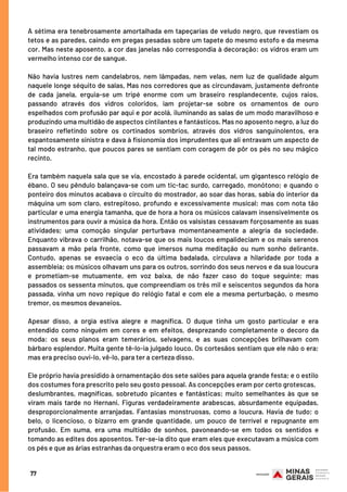 A sétima era tenebrosamente amortalhada em tapeçarias de veludo negro, que revestiam os
tetos e as paredes, caindo em pregas pesadas sobre um tapete do mesmo estofo e da mesma
cor. Mas neste aposento, a cor das janelas não correspondia à decoração: os vidros eram um
vermelho intenso cor de sangue.
Não havia lustres nem candelabros, nem lâmpadas, nem velas, nem luz de qualidade algum
naquele longe séquito de salas, Mas nos corredores que as circundavam, justamente defronte
de cada janela, erguia-se um tripé enorme com um braseiro resplandecente, cujos raios,
passando através dos vidros coloridos, iam projetar-se sobre os ornamentos de ouro
espelhados com profusão par aqui e por acolá, iluminando as salas de um modo maravilhoso e
produzindo uma multidão de aspectos cintilantes e fantásticos. Mas no aposento negro, a luz do
braseiro refletindo sobre os cortinados sombrios, através dos vidros sanguinolentos, era
espantosamente sinistra e dava à fisionomia dos imprudentes que ali entravam um aspecto de
tal modo estranho, que poucos pares se sentiam com coragem de pôr os pés no seu mágico
recinto.
Era também naquela sala que se via, encostado à parede ocidental, um gigantesco relógio de
ébano. O seu pêndulo balançava-se com um tic-tac surdo, carregado, monótono; e quando o
ponteiro dos minutos acabava o circuito do mostrador, ao soar das horas, sabia do interior da
máquina um som claro, estrepitoso, profundo e excessivamente musical; mas com nota tão
particular e uma energia tamanha, que de hora a hora os músicos calavam insensivelmente os
instrumentos para ouvir a música da hora. Então os valsistas cessavam forçosamente as suas
atividades; uma comoção singular perturbava momentaneamente a alegria da sociedade.
Enquanto vibrava o carrilhão, notava-se que os mais loucos empalideciam e os mais serenos
passavam a mão pela fronte, como que imersos numa meditação ou num sonho delirante.
Contudo, apenas se esvaecia o eco da última badalada, circulava a hilaridade por toda a
assembleia; os músicos olhavam uns para os outros, sorrindo dos seus nervos e da sua loucura
e prometiam-se mutuamente, em voz baixa, de não fazer caso do toque seguinte; mas
passados os sessenta minutos, que compreendiam os três mil e seiscentos segundos da hora
passada, vinha um novo repique do relógio fatal e com ele a mesma perturbação, o mesmo
tremor, os mesmos devaneios.
Apesar disso, a orgia estiva alegre e magnífica. O duque tinha um gosto particular e era
entendido como ninguém em cores e em efeitos, desprezando completamente o decoro da
moda: os seus planos eram temerários, selvagens, e as suas concepções brilhavam com
bárbaro esplendor. Muita gente tê-lo-ia julgado louco. Os cortesãos sentiam que ele não o era;
mas era preciso ouvi-lo, vê-lo, para ter a certeza disso.
Ele próprio havia presidido à ornamentação dos sete salões para aquela grande festa; e o estilo
dos costumes fora prescrito pelo seu gosto pessoal. As concepções eram por certo grotescas,
deslumbrantes, magníficas, sobretudo picantes e fantásticas; muito semelhantes às que se
viram mais tarde no Hernani. Figuras verdadeiramente arabescas, absurdamente equipadas,
desproporcionalmente arranjadas. Fantasias monstruosas, como a loucura. Havia de tudo; o
belo, o licencioso, o bizarro em grande quantidade, um pouco de terrível e repugnante em
profusão. Em suma, era uma multidão de sonhos, pavoneando-se em todos os sentidos e
tomando as edites dos aposentos. Ter-se-ia dito que eram eles que executavam a música com
os pés e que as árias estranhas da orquestra eram o eco dos seus passos.
77
 