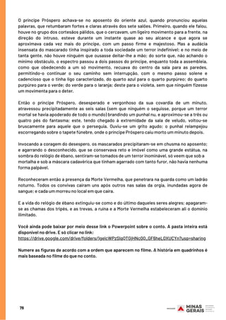 O príncipe Próspero achava-se no aposento do oriente azul, quando pronunciou aquelas
palavras, que retumbaram fortes e claras através dos sete salões. Primeiro, quando ele falou,
houve no grupo dos cortesãos pálidos, que o cercavam, um ligeiro movimento para a frente, na
direção do intruso, esteve durante um instante quase ao seu alcance e que agora se
aproximava cada vez mais do príncipe, com um passo firme e majestoso. Mas a audácia
insensata do mascarado tinha inspirado a toda sociedade um terror indefinível; e no meio de
tanta gente, não houve ninguém que ousasse deitar-lhe a mão; do sorte que, não achando o
mínimo obstáculo, o espectro passou a dois passos do príncipe, enquanto toda a assembleia,
como que obedecendo a um só movimento, recuava do centro da sala para as paredes,
permitindo-o continuar o seu caminho sem interrupção, com o mesmo passo solene e
cadencioso que o tinha ligo caracterizado, do quarto azul para o quarto purpúreo; do quarto
purpúreo para o verde; do verde para o laranja; deste para o violeta, sem que ninguém fizesse
um movimenta para o deter.
Então o príncipe Próspero, desesperado e vergonhoso da sua covardia de um minuto,
atravessou precipitadamente as seis salas (sem que ninguém o seguisse, porque um terror
mortal se havia apoderado de todo o mundo) brandindo um punhal nu, e aproximou-se a três ou
quatro pés do fantasma; este, tendo chegado à extremidade da sala de veludo, voltou-se
bruscamente para aquele que o perseguia. Ouviu-se um grito agudo; o punhal relampejou
escorregando sobre o tapete fúnebre, onde o príncipe Próspero caiu morto um minuto depois.
Invocando a coragem do desespero, os mascarados precipitaram-se em chusma no aposento;
e agarrando o desconhecido, que se conservava reto e imóvel como uma grande estátua, na
sombra do relógio de ébano, sentiram-se tomados de um terror inominável, só veem que sob a
mortalha e sob a máscara cadavérica que tinham agarrado com tanto furor, não havia nenhuma
forma palpável.
Reconheceram então a presença da Morte Vermelha, que penetrara na guarda como um ladrão
noturno. Todos os convivas caíram uns após outros nas salas da orgia, inundadas agora de
sangue; e cada um morreu no local em que caíra.
E a vida do relógio de ébano extinguiu-se como e do último daqueles seres alegres; apagaram-
se as chamas dos tripés, e as trevas, a ruína e a Morte Vermelha estabeleceram ali o domínio
ilimitado.
Você ainda pode baixar por meio desse link o Powerpoint sobre o conto. A pasta inteira está
disponível no drive. E só clicar no link:
https://drive.google.com/drive/folders/1gelcWPzSlqQTGjHNc0Q_GF6heL0XUCYn?usp=sharing
Numere as figuras de acordo com a ordem que aparecem no filme. A história em quadrinhos é
mais baseada no filme do que no conto.
79
 