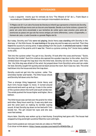 “O Mágico de Oz” é um obra ficcional da literatura infantil que apresenta a história de Dorothy,
uma garota órfã que mora com os tios em uma fazenda. Devido a um forte ciclone, a jovem foi
parar em uma terra encantada e sua tentativa de voltar para casa envolve uma série de
aventuras ao passo em que ela faz novos amigos um tanto diferentes, como o Espantalho, o
Homem de Lata, o Leão Covarde e o grande Mágico de Oz.
But today, Dorothy and Toto were not playing. Uncle Henry was standing with Dorothy in the 
doorway of the little house. He was looking at the gray sky and he was very worried. Then they
heard the sound of a strong wind. It was coming from the south. It whistled and roared. It blew
the long grass of the prairie until it was flat. There's a cyclone coming, Em!" Uncle Henry called
to his wife.
"Get into the cyclone cellar! You get in too, Dorothy. I'll look after the cows and horses." "Quick,
Dorothy! Get inside!" Aunt Em cried as she opened the wooden trap door to the cellar. Aunt Em
climbed down through the trap door into the little hole. Dorothy ran into the  house with Toto.
But the little dog was afraid of the wind. He jumped down from Dorothy's arms and ran under
her bed. Dorothy caught him quickly and ran back across the room. But it was too  late. The wind
had blown into the house and shut the trap door. 
Leia o seguinte  trecho que foi retirado do livro “The Wizard of Oz” de L. Frank Baum e
recontado por Elizabeth Walker num nível pré-intermediário de leitura.
1.
ATIVIDADES
82
Dorothy could not get into the cyclone  cellar. The 
wind blew harder and harder. The little house shook
and Dorothy fell down onto the floor.
Then a strange thing happened. Uncle Henry and
Aunt Em's house began to move. It turned around
and around and went up and up. It was in the center
of the cyclone where the north and south winds met.
The winds pushed the house higher and higher, like a
balloon.
The little house was carried over the prairie for miles
and miles. Many hours went by. It was very dark now
and the wind went on making its terrible roaring
sound. At last Dorothy lay down on her bed with Toto
beside her. The girl closed her eyes and she was
soon fast asleep.
Hours later, Dorothy was woken up by a hard bump. Everything had gone still. The house had
stopped turning and bright sunshine filled the room with light.
 
Esse trecho poderá ser visto por meio de um vídeo no YOUTUBE.
É só clicar no link abaixo: https://www.youtube.com/watch?v=RQWSh7Db-_E
 