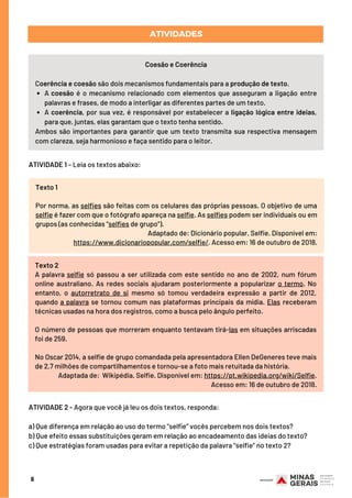 6
ATIVIDADES
A coesão é o mecanismo relacionado com  elementos  que asseguram a ligação entre
palavras e frases, de modo a interligar as diferentes partes de um texto.
A coerência, por sua vez, é responsável por estabelecer a ligação lógica entre ideias,
para que, juntas, elas garantam que o texto tenha sentido.
Coesão e Coerência
Coerência e coesão são dois mecanismos fundamentais para a produção de texto.
Ambos são importantes para garantir que um texto transmita sua respectiva mensagem
com clareza, seja harmonioso e faça sentido para o leitor.
ATIVIDADE 1 – Leia os textos abaixo:
Texto 1
Por norma, as selfies são feitas com os celulares das próprias pessoas. O objetivo de uma
selfie é fazer com que o fotógrafo apareça na selfie. As selfies podem ser individuais ou em
grupos (as conhecidas “selfies de grupo”).
Adaptado de: Dicionário popular. Selfie. Disponível em:
https://www.dicionariopopular.com/selfie/. Acesso em: 16 de outubro de 2018.
Texto 2
A palavra selfie só passou a ser utilizada com este sentido no ano de 2002, num fórum
online australiano. As redes sociais ajudaram posteriormente a popularizar o termo. No
entanto, o autorretrato de si mesmo só tomou verdadeira expressão a partir de 2012,
quando a palavra se tornou comum nas plataformas principais da mídia. Elas receberam
técnicas usadas na hora dos registros, como a busca pelo ângulo perfeito.
O número de pessoas que morreram enquanto tentavam tirá-las em situações arriscadas
foi de 259.
No Oscar 2014, a selfie de grupo comandada pela apresentadora Ellen DeGeneres teve mais
de 2,7 milhões de compartilhamentos e tornou-se a foto mais retuitada da história. 
Adaptada de:  Wikipédia. Selfie. Disponível em: https://pt.wikipedia.org/wiki/Selfie.
Acesso em: 16 de outubro de 2018.
ATIVIDADE 2 - Agora que você já leu os dois textos, responda: 
a) Que diferença em relação ao uso do termo “selfie” vocês percebem nos dois textos?
b) Que efeito essas substituições geram em relação ao encadeamento das ideias do texto?
c) Que estratégias foram usadas para evitar a repetição da palavra “selfie” no texto 2?
 